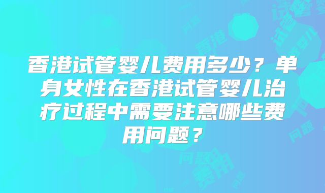 香港试管婴儿费用多少？单身女性在香港试管婴儿治疗过程中需要注意哪些费用问题？