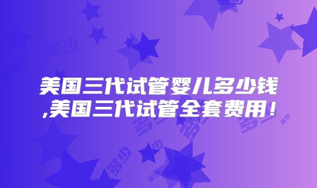 美国三代试管婴儿多少钱,美国三代试管全套费用！
