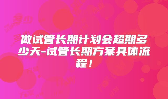 做试管长期计划会超期多少天-试管长期方案具体流程！