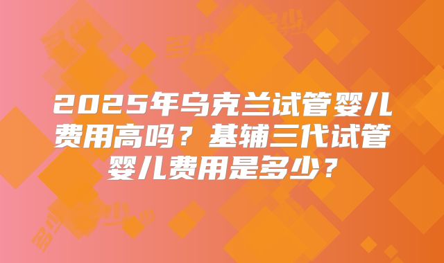 2025年乌克兰试管婴儿费用高吗？基辅三代试管婴儿费用是多少？