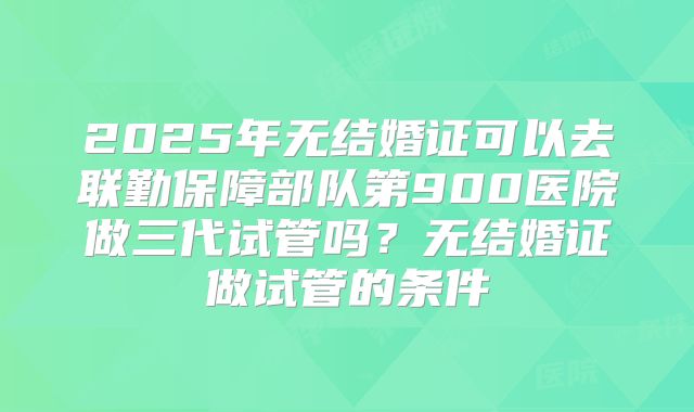 2025年无结婚证可以去联勤保障部队第900医院做三代试管吗？无结婚证做试管的条件