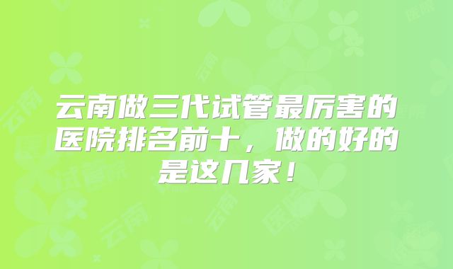云南做三代试管最厉害的医院排名前十，做的好的是这几家！