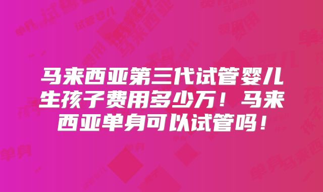 马来西亚第三代试管婴儿生孩子费用多少万!马来西亚单身可以试管吗!