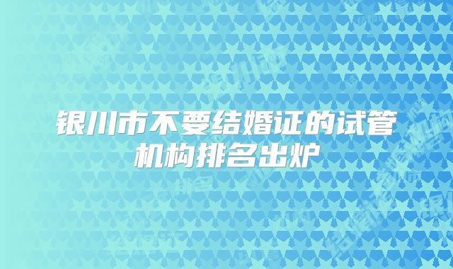 银川市不要结婚证的试管机构排名出炉