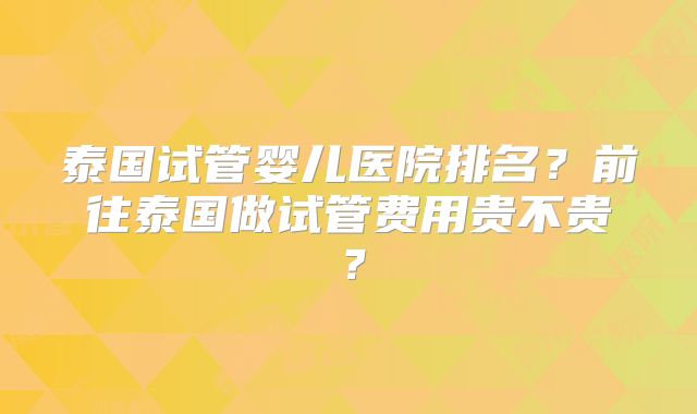 泰国试管婴儿医院排名?前往泰国做试管费用贵不贵?