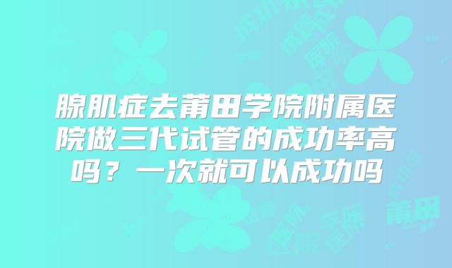 腺肌症去莆田学院附属医院做三代试管的成功率高吗？一次就可以成功吗