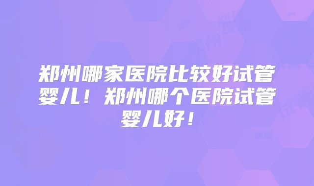 郑州哪家医院比较好试管婴儿！郑州哪个医院试管婴儿好！