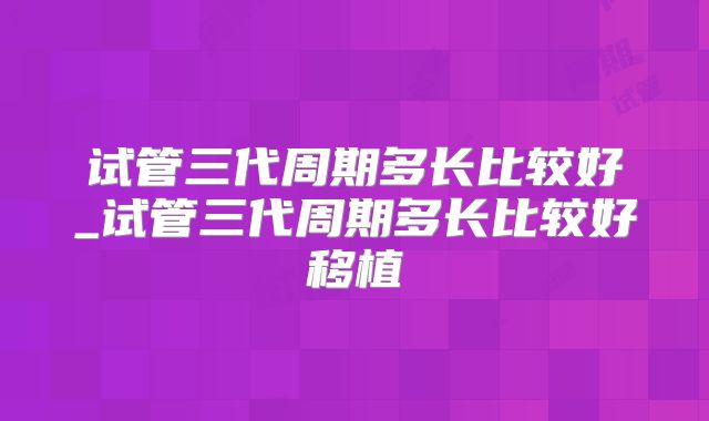试管三代周期多长比较好_试管三代周期多长比较好移植