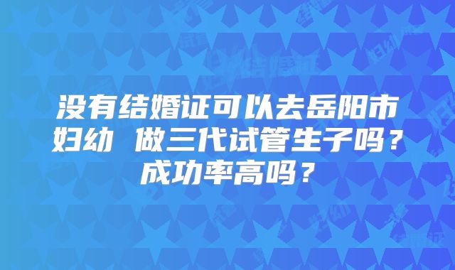 没有结婚证可以去岳阳市妇幼 做三代试管生子吗？成功率高吗？