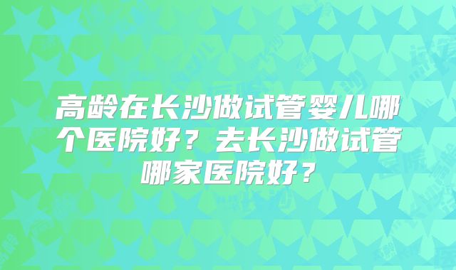 高龄在长沙做试管婴儿哪个医院好？去长沙做试管哪家医院好？