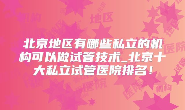 北京地区有哪些私立的机构可以做试管技术_北京十大私立试管医院排名！