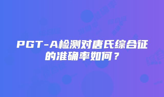 PGT-A检测对唐氏综合征的准确率如何？