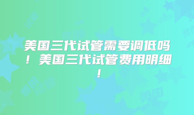 美国三代试管需要调低吗！美国三代试管费用明细！