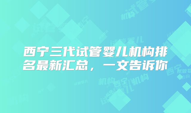 西宁三代试管婴儿机构排名最新汇总，一文告诉你
