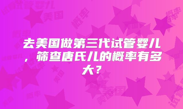 去美国做第三代试管婴儿，筛查唐氏儿的概率有多大？