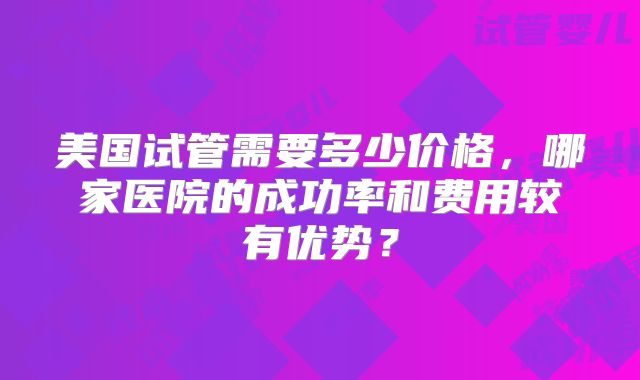 美国试管需要多少价格,哪家医院的成功率和费用较有优势?