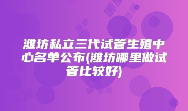 潍坊私立三代试管生殖中心名单公布(潍坊哪里做试管比较好)