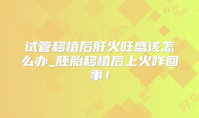 试管移植后肝火旺盛该怎么办_胚胎移植后上火咋回事！