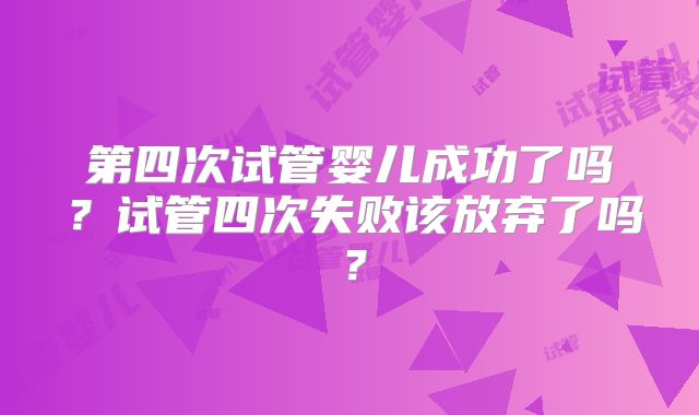 第四次试管婴儿成功了吗?试管四次失败该放弃了吗?