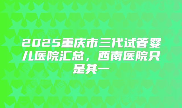 2025重庆市三代试管婴儿医院汇总，西南医院只是其一