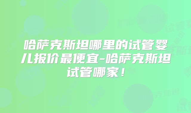 哈萨克斯坦哪里的试管婴儿报价最便宜-哈萨克斯坦试管哪家！