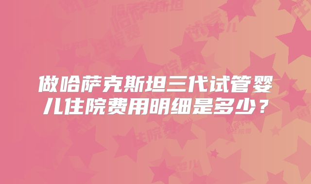 做哈萨克斯坦三代试管婴儿住院费用明细是多少？