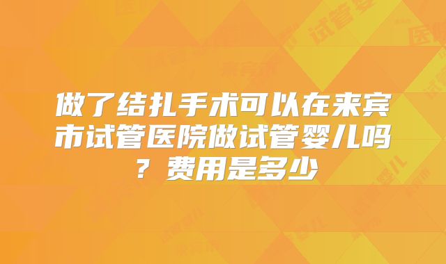 做了结扎手术可以在来宾市试管医院做试管婴儿吗？费用是多少