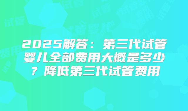 2025解答：第三代试管婴儿全部费用大概是多少？降低第三代试管费用