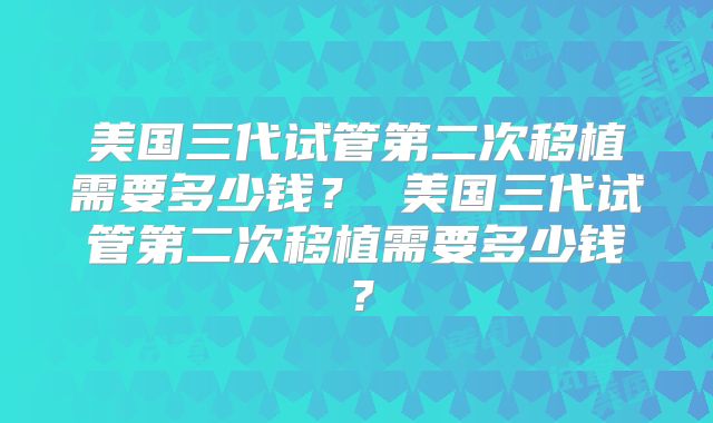 美国三代试管第二次移植需要多少钱？ 美国三代试管第二次移植需要多少钱？