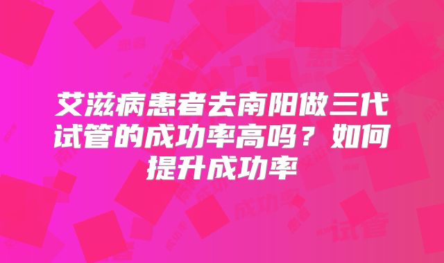 艾滋病患者去南阳做三代试管的成功率高吗？如何提升成功率