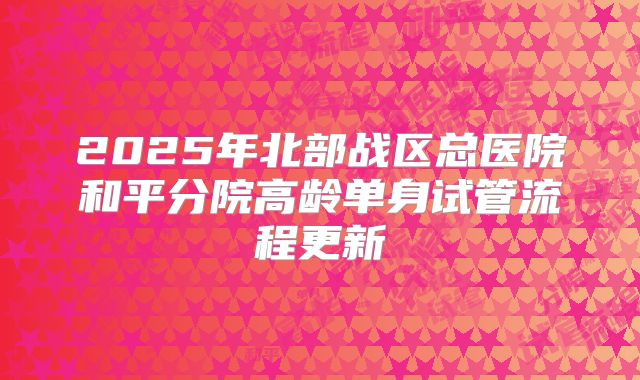 2025年北部战区总医院和平分院高龄单身试管流程更新