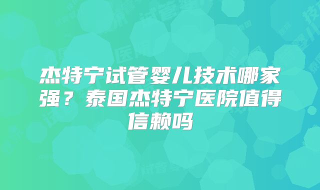 杰特宁试管婴儿技术哪家强？泰国杰特宁医院值得信赖吗