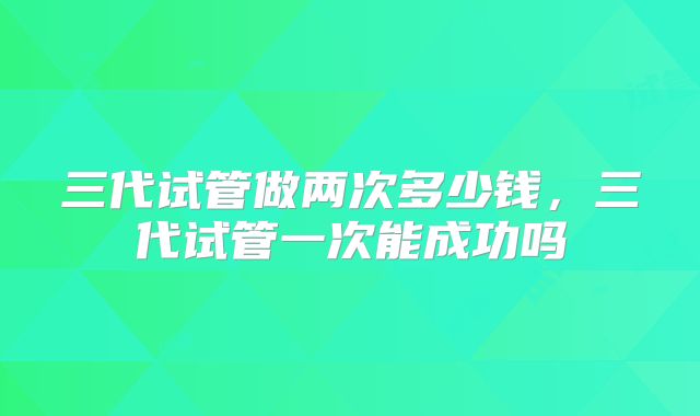 三代试管做两次多少钱,三代试管一次能成功吗