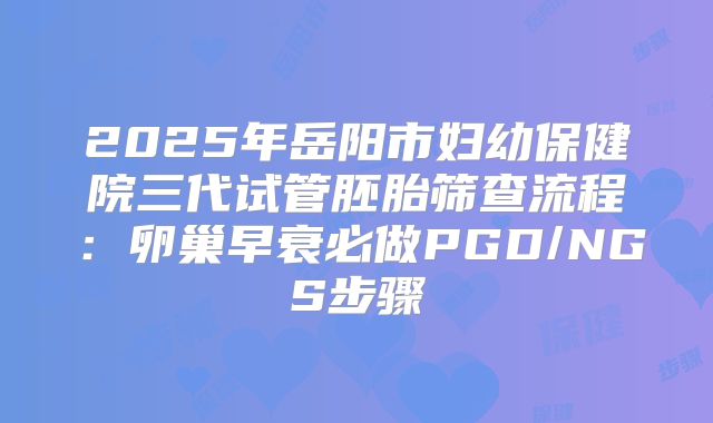 2025年岳阳市妇幼保健院三代试管胚胎筛查流程：卵巢早衰必做PGD/NGS步骤
