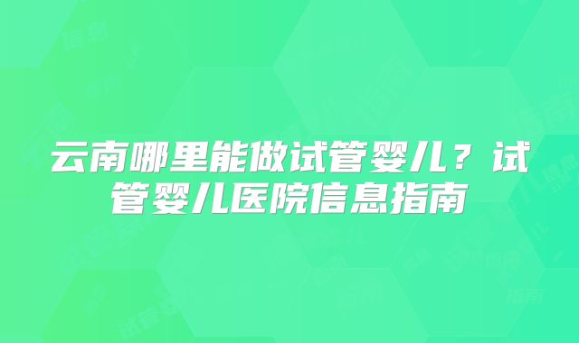 云南哪里能做试管婴儿？试管婴儿医院信息指南