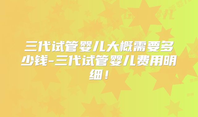 三代试管婴儿大概需要多少钱-三代试管婴儿费用明细！