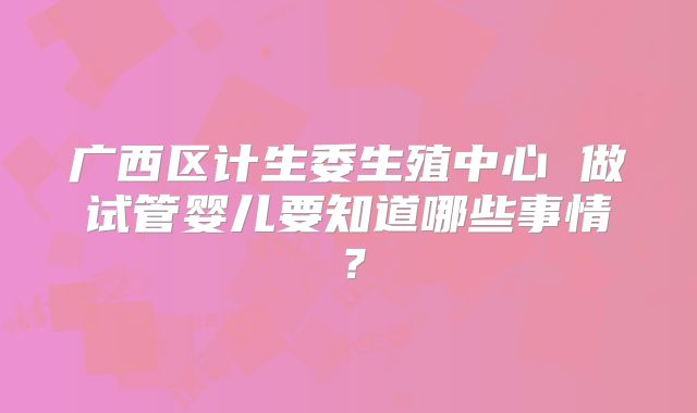 广西区计生委生殖中心 做试管婴儿要知道哪些事情？