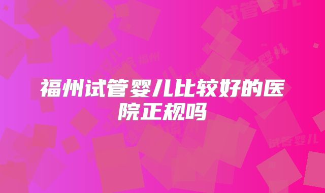 福州试管婴儿比较好的医院正规吗