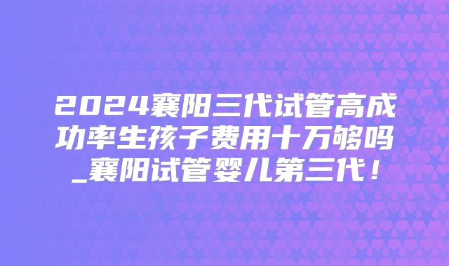 2024襄阳三代试管高成功率生孩子费用十万够吗_襄阳试管婴儿第三代！