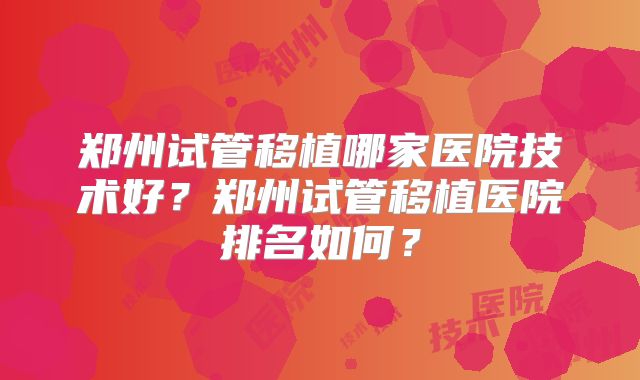 郑州试管移植哪家医院技术好？郑州试管移植医院排名如何？