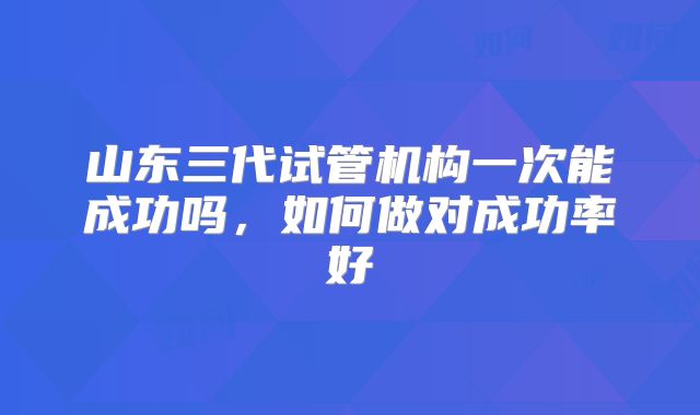 山东三代试管机构一次能成功吗，如何做对成功率好