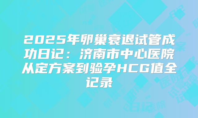 2025年卵巢衰退试管成功日记:济南市中心医院从定方案到验孕HCG值全记录