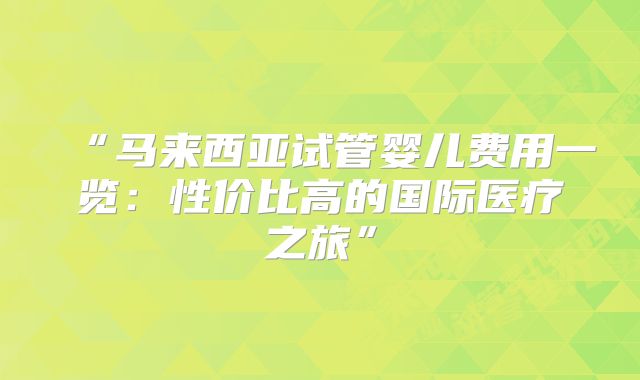 “马来西亚试管婴儿费用一览:性价比高的国际医疗之旅”