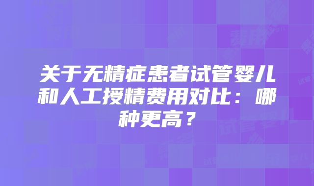 关于无精症患者试管婴儿和人工授精费用对比：哪种更高？