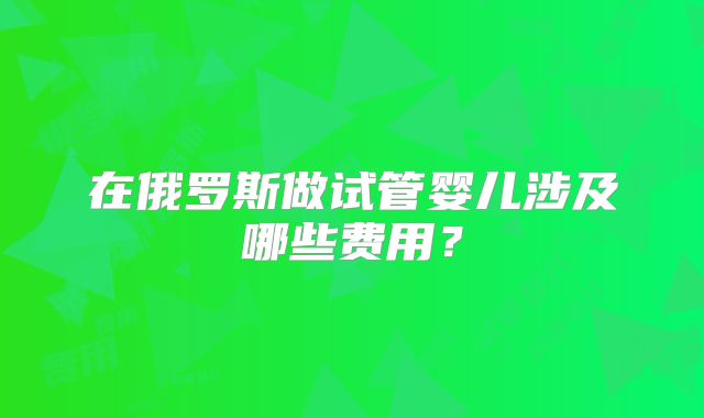 在俄罗斯做试管婴儿涉及哪些费用？