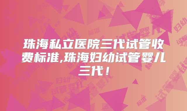 珠海私立医院三代试管收费标准,珠海妇幼试管婴儿三代！