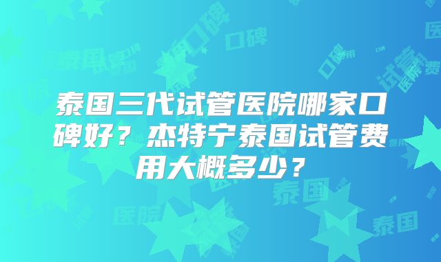 泰国三代试管医院哪家口碑好?杰特宁泰国试管费用大概多少?