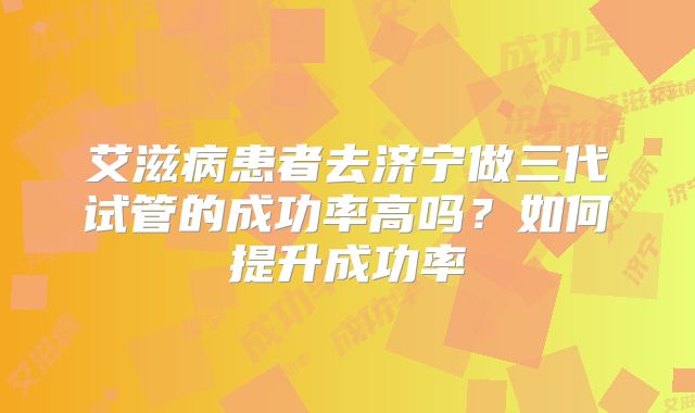 艾滋病患者去济宁做三代试管的成功率高吗？如何提升成功率