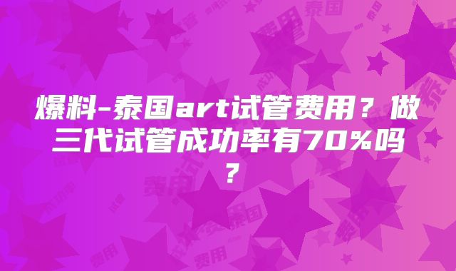 爆料-泰国art试管费用?做三代试管成功率有70%吗?