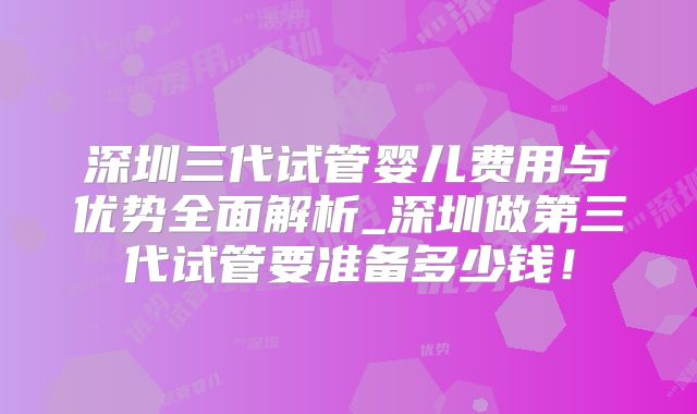 深圳三代试管婴儿费用与优势全面解析_深圳做第三代试管要准备多少钱!